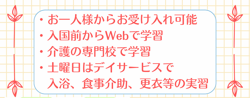 ・お一人様からお受け入れ可能・入国前からWebで学習・介護の専門校で学習・土曜日はデイサービスで入浴、食事介助、更衣等の実習