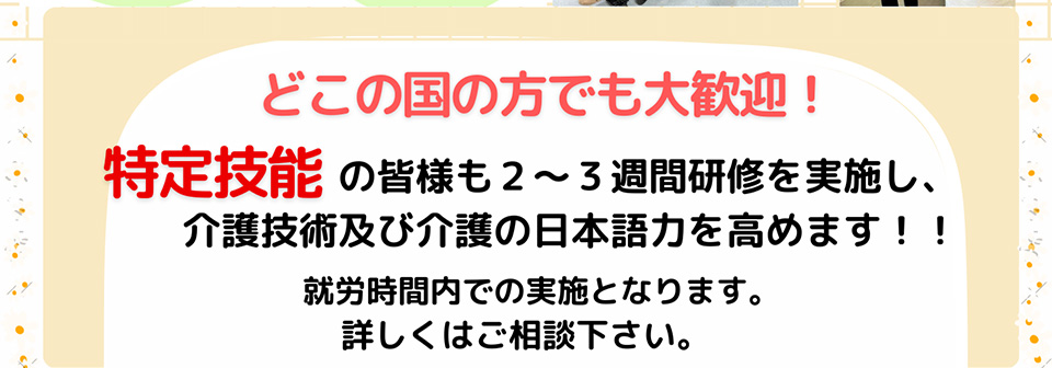 どこの国の方でも大歓迎！特定技能の皆様も２～３週間研修を実施し、介護技術及び介護の日本語力を高めます！！就労時間内での実施となります。詳しくはご相談下さい。