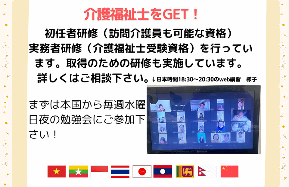 介護福祉士をGET!初任者研修（訪問介護員も可能な資格）実務者研修（介護福祉士受験資格）を行っています。
 		取得のための研修も実施しています。詳しくはご相談下さい。
 		まずは本国から毎週水曜日夜の勉強会にご参加下さい！